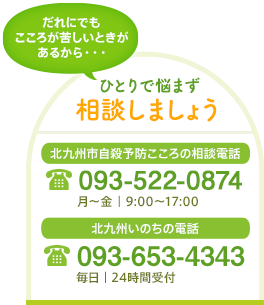 ひとりで悩まず相談しましょう　北九州市自殺予防こころの相談電話 093-522-0874[月〜金｜9:00〜17:00]　北九州いのちの電話 093-671-4343[毎日｜24時間受付]