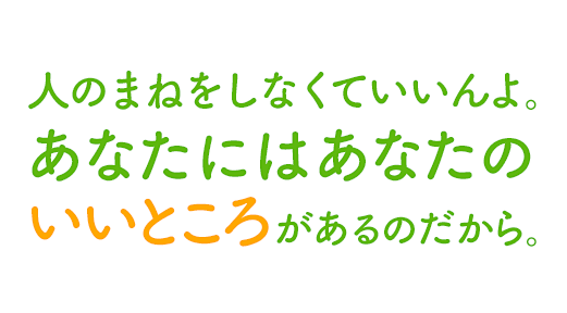 人のまねをしなくていいんよ。あなたにはあなたのいいところがあるのだから。