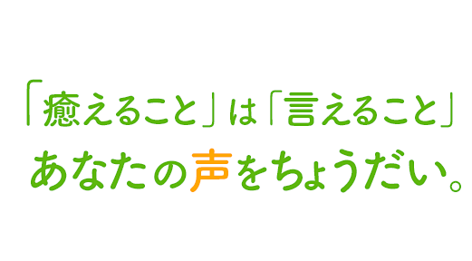 「癒えること」は「言えること」あなたの声をちょうだい。