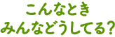 こんなときみんなどうしてる？