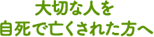 大切な人を自死で亡くされた方へ