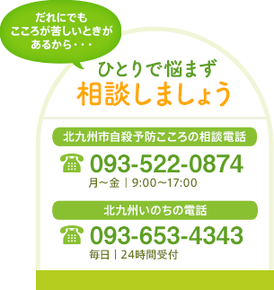 ひとりで悩まず相談しましょう　北九州市自殺予防こころの相談電話 093-522-0874[月～金｜9:00～17:00]　北九州いのちの電話 093-653-4343[毎日｜24時間受付]